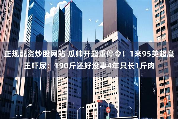 正规配资炒股网站 瓜帅开超重停令！1米95英超魔王吓尿：190斤还好没事4年只长1斤肉
