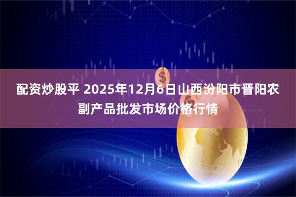 配资炒股平 2025年12月6日山西汾阳市晋阳农副产品批发市场价格行情