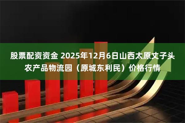 股票配资资金 2025年12月6日山西太原丈子头农产品物流园（原城东利民）价格行情