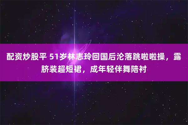 配资炒股平 51岁林志玲回国后沦落跳啦啦操，露脐装超短裙，成年轻伴舞陪衬