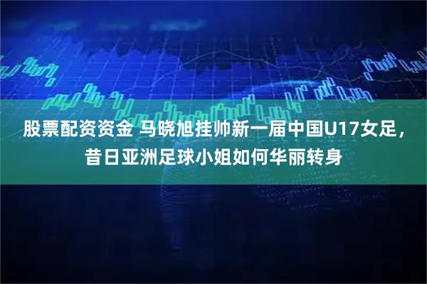 股票配资资金 马晓旭挂帅新一届中国U17女足，昔日亚洲足球小姐如何华丽转身
